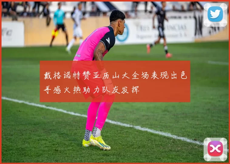 戴格诺特赞亚历山大全场表现出色手感火热助力队友发挥