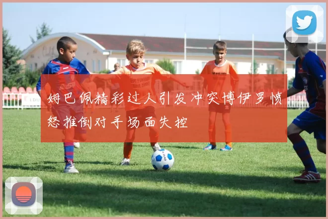 姆巴佩精彩过人引发冲突博伊罗愤怒推倒对手场面失控