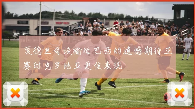 莫德里奇谈输给巴西的遗憾期待正赛时克罗地亚更佳表现