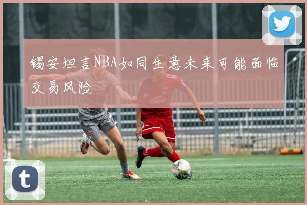 锡安坦言NBA如同生意未来可能面临交易风险