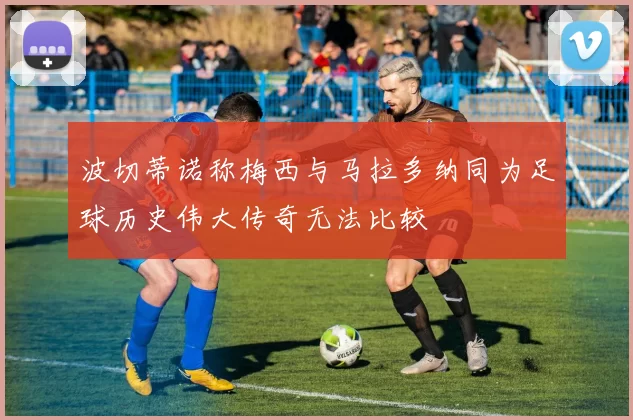 波切蒂诺称梅西与马拉多纳同为足球历史伟大传奇无法比较