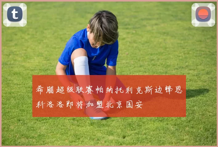 希腊超级联赛帕纳托利克斯边锋恩科洛洛即将加盟北京国安