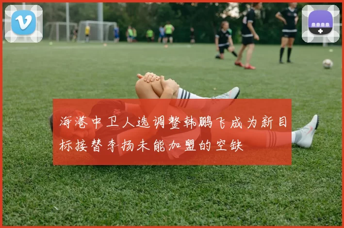 海港中卫人选调整韩鹏飞成为新目标接替李扬未能加盟的空缺