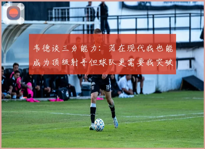 韦德谈三分能力：若在现代我也能成为顶级射手但球队更需要我突破