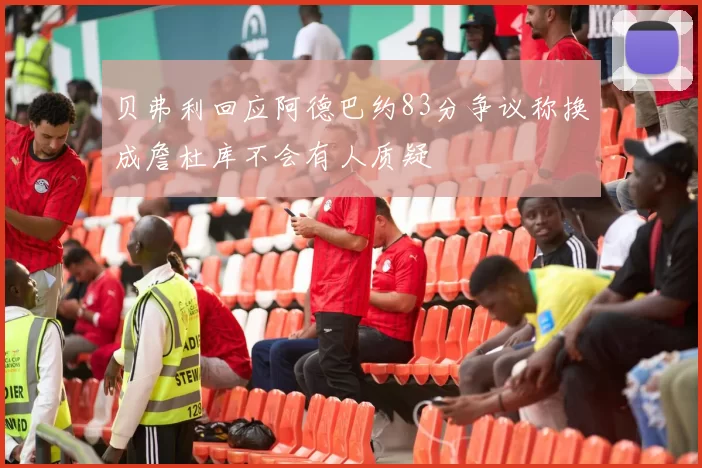 贝弗利回应阿德巴约83分争议称换成詹杜库不会有人质疑