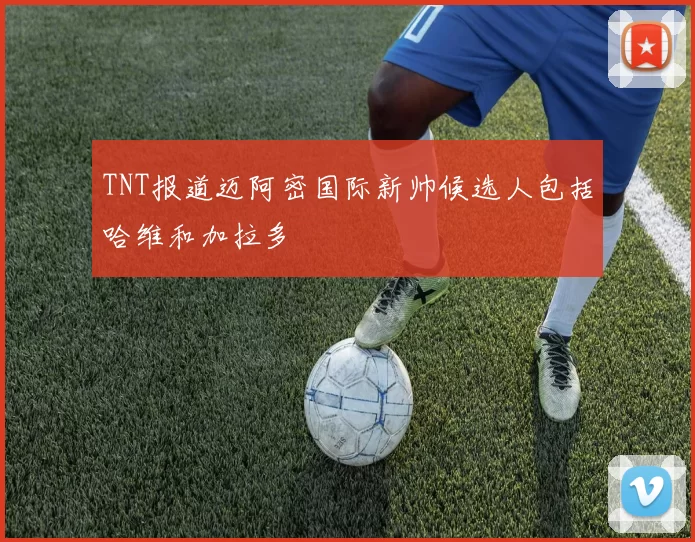 TNT报道迈阿密国际新帅候选人包括哈维和加拉多