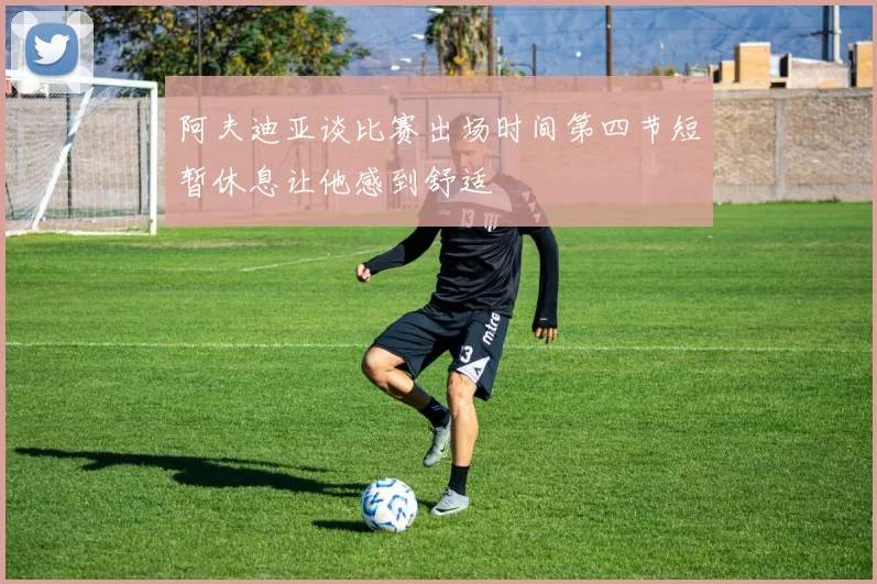 阿夫迪亚谈比赛出场时间第四节短暂休息让他感到舒适