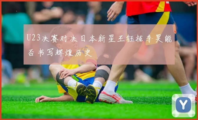 U23决赛对决日本新星王钰栋李昊能否书写辉煌历史