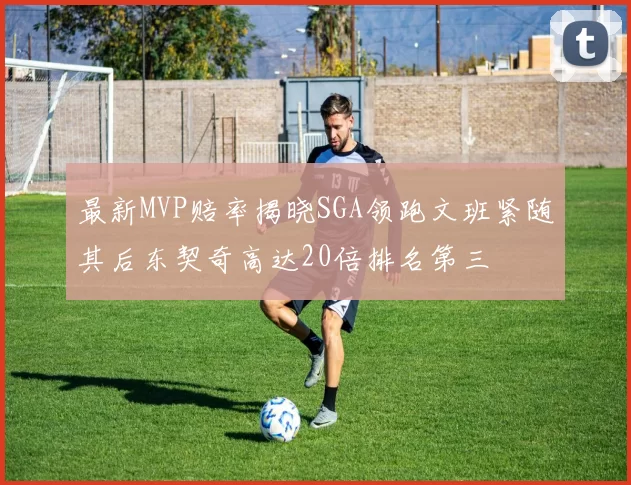 最新MVP赔率揭晓SGA领跑文班紧随其后东契奇高达20倍排名第三