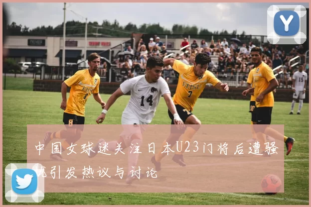 中国女球迷关注日本U23门将后遭骚扰引发热议与讨论