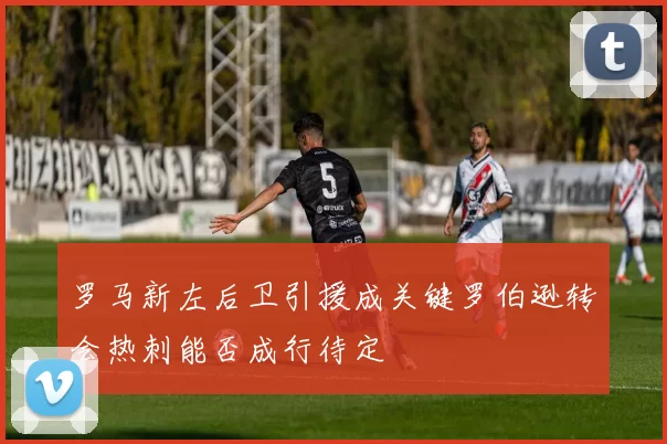 罗马新左后卫引援成关键罗伯逊转会热刺能否成行待定