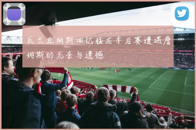 瓦兰丘纳斯回忆猛龙季后赛遭遇詹姆斯的无奈与遗憾