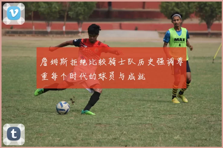 詹姆斯拒绝比较骑士队历史强调尊重每个时代的球员与成就