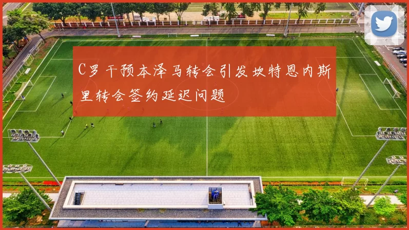 C罗干预本泽马转会引发坎特恩内斯里转会签约延迟问题