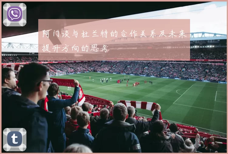阿门谈与杜兰特的合作关系及未来提升方向的思考