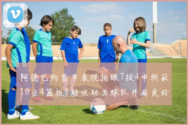 阿德巴约首节表现抢眼7投4中斩获10分4篮板1助攻助力球队开局良好