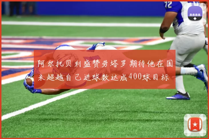 阿尔托贝利盛赞劳塔罗期待他在国米超越自己进球数达成400球目标