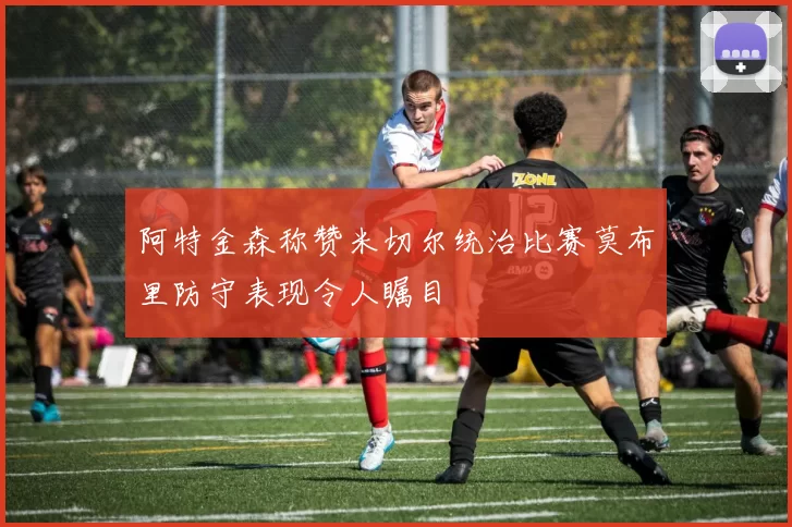 阿特金森称赞米切尔统治比赛莫布里防守表现令人瞩目