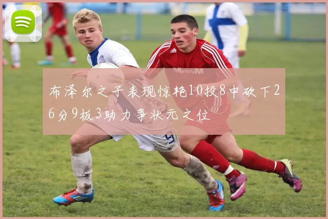 布泽尔之子表现惊艳10投8中砍下26分9板3助力争状元之位