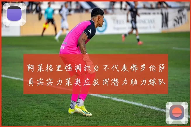 阿莱格里强调积分不代表佛罗伦萨真实实力莱奥应发挥潜力助力球队